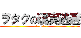 ヲタクの現実逃避 (escapism)