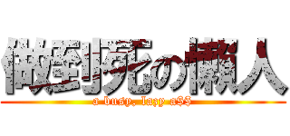 做到死の懶人 (a busy, lazy a$$)