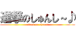 進撃のしゅんし～♪ (attack on shunsi)