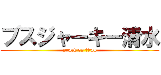 ブスジャーキー清水 (attack on titan)