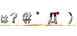 は？（＃ ゜Д゜） (少し話を聞こうか)