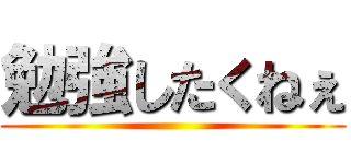 勉強したくねぇ ()