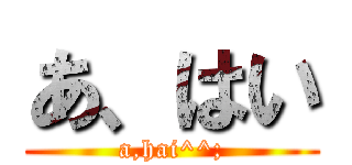 あ、はい (a,hai^^;)