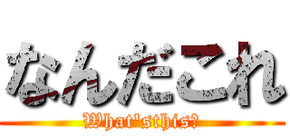 なんだこれ (What\'sthis?)