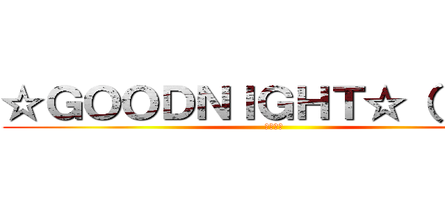 ☆ＧＯＯＤＮＩＧＨＴ☆（；д；） (おやすみ)