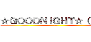 ☆ＧＯＯＤＮＩＧＨＴ☆（；д；） (おやすみ)