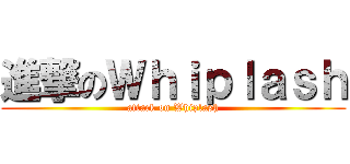 進撃のＷｈｉｐｌａｓｈ (attack on Whiplash)