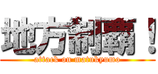 地方制覇！ (attack on matukyumo)