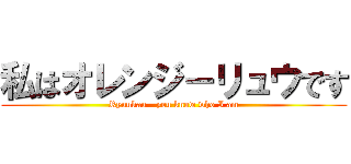 私はオレンジ－リュウです (Ryuukau - you know who I am)