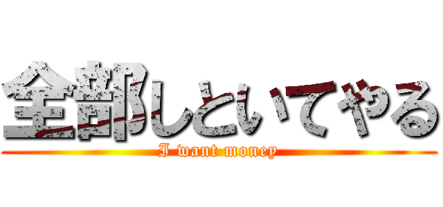 全部しといてやる (I want money)