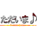 ただいま♪ (I came home )