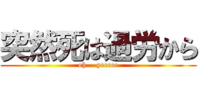 突然死は過労から (oh....yeeeee)