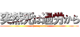 突然死は過労から (oh....yeeeee)