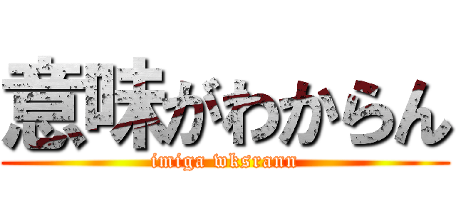 意味がわからん (imiga wksrann)