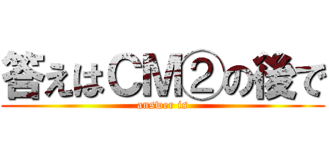 答えはＣＭ②の後で (answer is)