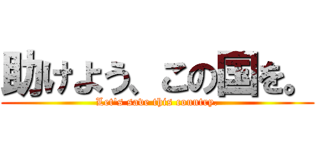 助けよう、この国を。 (Let's save this country.)