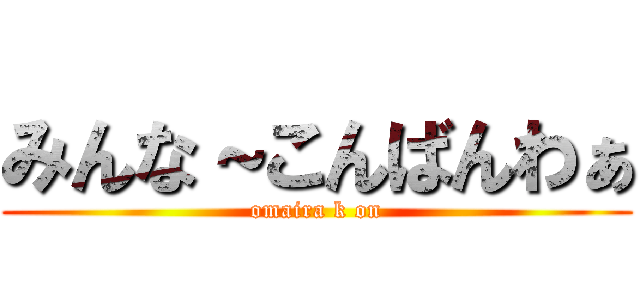 みんな～こんばんわぁ (omaira k on)