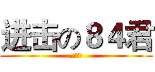 进击の８４君 (请眼熟我)