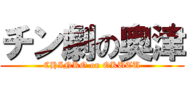 チン劇の奥津 (CHINKO on OKUTU)
