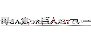 母さん食った巨人だけでいーや倒すの ()