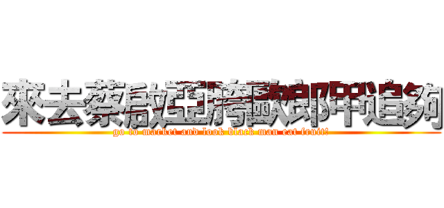 來去蔡啟亞胯歐郎甲追夠 (go to market and look black man eat fruit!)