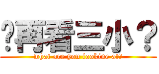 你再看三小？ (what are you lookine at?)