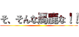 そ、そんな馬鹿な！！ (楠へ)