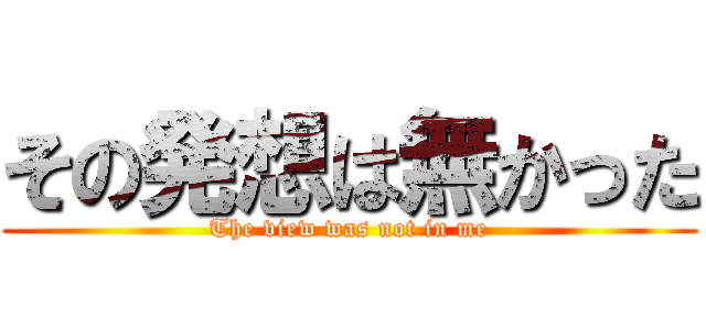 その発想は無かった (The view was not in me)