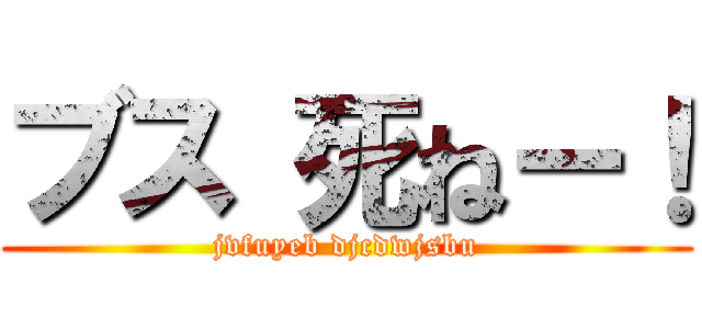 ブス 死ねー！ (jvfuyeb djcdwjsbu)