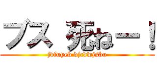 ブス 死ねー！ (jvfuyeb djcdwjsbu)