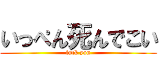 いっぺん死んでこい (fuck you)
