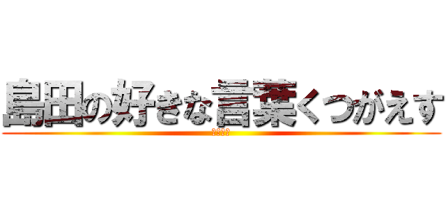 島田の好きな言葉くつがえす (だっさい)