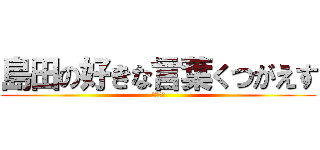 島田の好きな言葉くつがえす (だっさい)