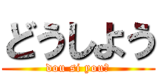 どうしよう (dou si you?)