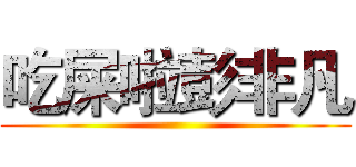 吃屎啦彭非凡 ()