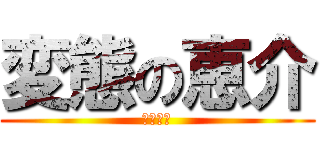 変態の恵介 (へんたい)