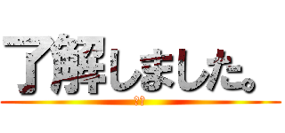 了解しました。 (ＯＫ)