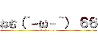 ねむ（´－ω－｀） ６６ (attack on nemu)