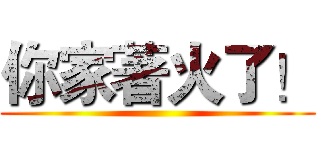 你家著火了！ ()