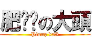 肥嘟嘟の大頭 (Plump bulk)