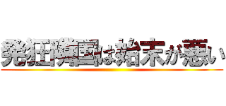 発狂隣国は始末が悪い ()