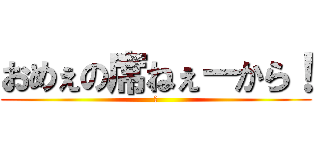 おめぇの席ねぇーから！ (　)