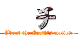    チ   (About the Earth's motion)