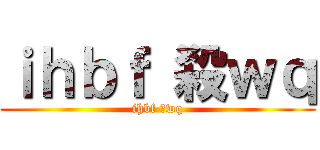 ｉｈｂｆ 殺ｗｑ (ihbf 殺wq)