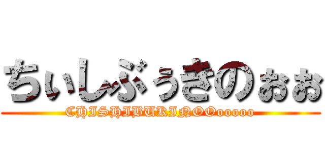 ちぃしぶぅきのぉぉ (CHISHIBUKINOOooooo)