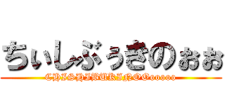 ちぃしぶぅきのぉぉ (CHISHIBUKINOOooooo)
