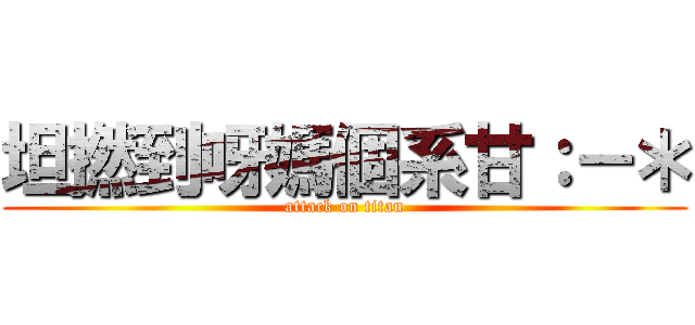 坦撚到呀媽個系甘：－＊ (attack on titan)