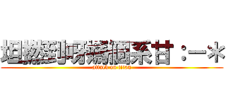 坦撚到呀媽個系甘：－＊ (attack on titan)