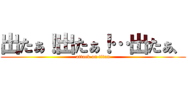 出たぁ！出たぁ！…出たぁ、 (attack on titan)