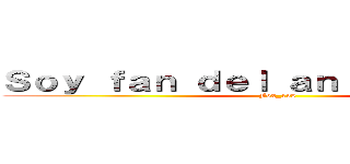 Ｓｏｙ ｆａｎ ｄｅｌ ａｎｉｍｅ ｙ ｑｕｅ (Fox_138)